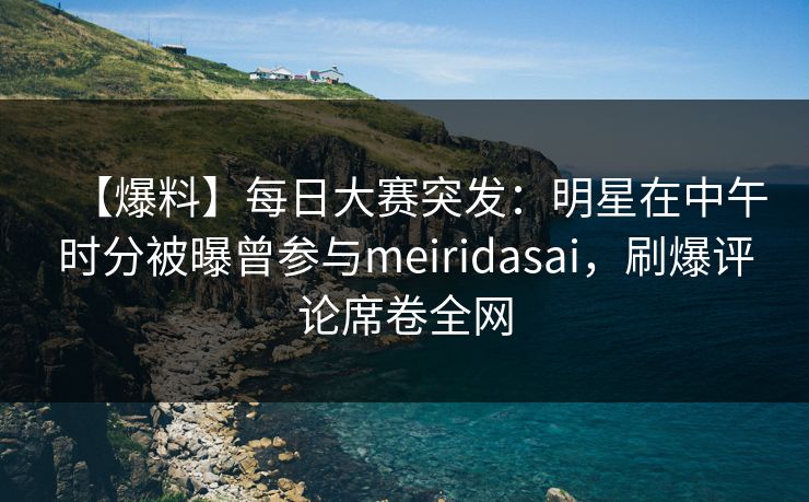 【爆料】每日大赛突发：明星在中午时分被曝曾参与meiridasai，刷爆评论席卷全网