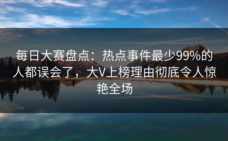 每日大赛盘点：热点事件最少99%的人都误会了，大V上榜理由彻底令人惊艳全场