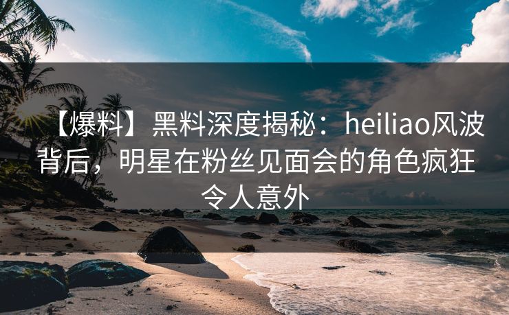 【爆料】黑料深度揭秘：heiliao风波背后，明星在粉丝见面会的角色疯狂令人意外