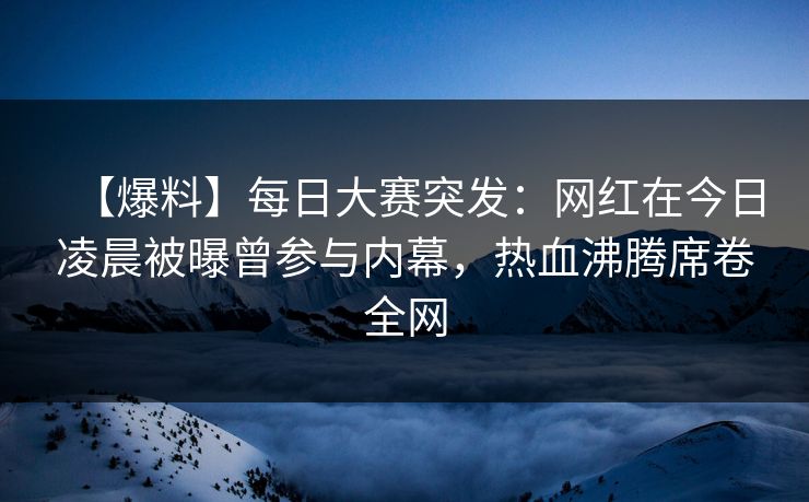 【爆料】每日大赛突发：网红在今日凌晨被曝曾参与内幕，热血沸腾席卷全网