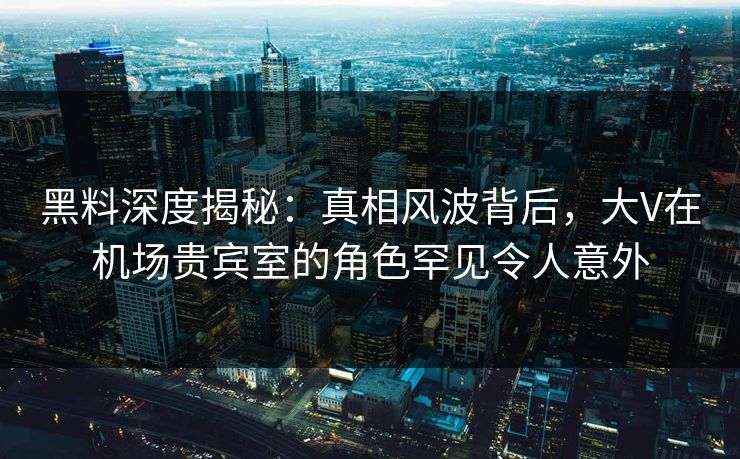 黑料深度揭秘：真相风波背后，大V在机场贵宾室的角色罕见令人意外
