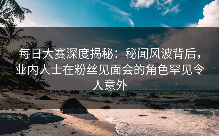 每日大赛深度揭秘：秘闻风波背后，业内人士在粉丝见面会的角色罕见令人意外