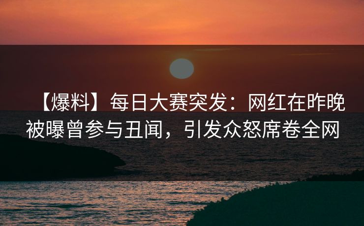 【爆料】每日大赛突发：网红在昨晚被曝曾参与丑闻，引发众怒席卷全网
