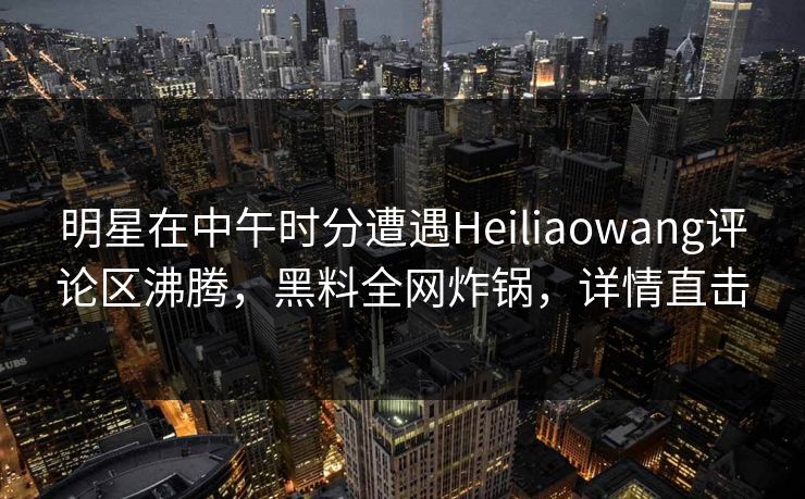 明星在中午时分遭遇Heiliaowang评论区沸腾，黑料全网炸锅，详情直击