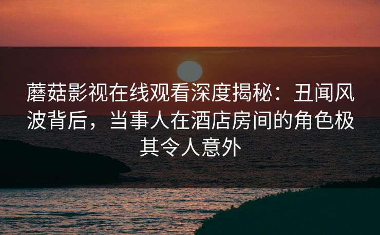 蘑菇影视在线观看深度揭秘：丑闻风波背后，当事人在酒店房间的角色极其令人意外