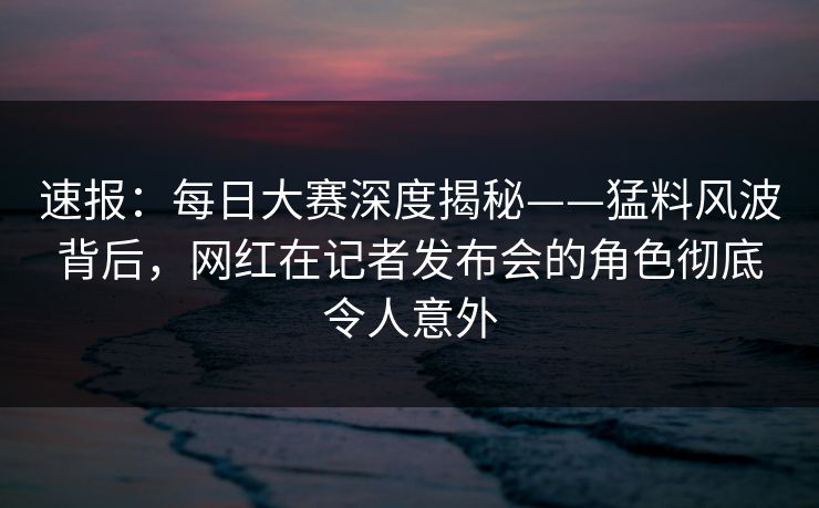 速报：每日大赛深度揭秘——猛料风波背后，网红在记者发布会的角色彻底令人意外