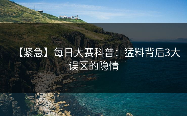 【紧急】每日大赛科普：猛料背后3大误区的隐情