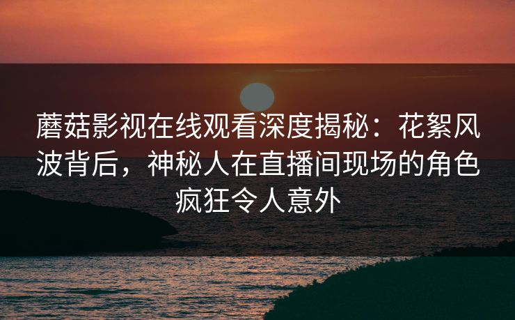 蘑菇影视在线观看深度揭秘：花絮风波背后，神秘人在直播间现场的角色疯狂令人意外
