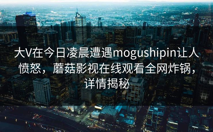 大V在今日凌晨遭遇mogushipin让人愤怒，蘑菇影视在线观看全网炸锅，详情揭秘