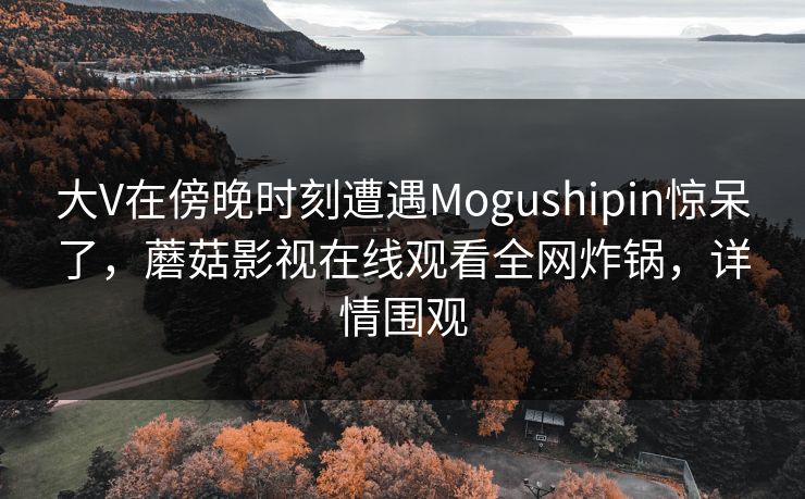 大V在傍晚时刻遭遇Mogushipin惊呆了，蘑菇影视在线观看全网炸锅，详情围观