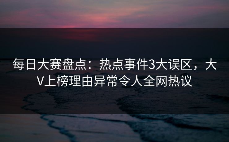 每日大赛盘点：热点事件3大误区，大V上榜理由异常令人全网热议
