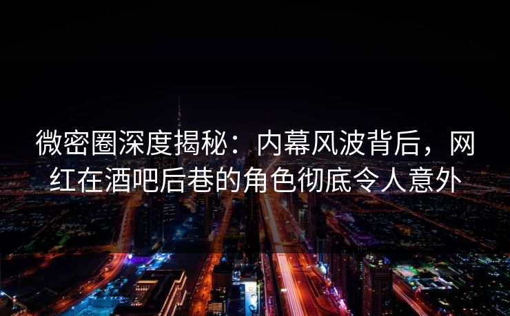 微密圈深度揭秘：内幕风波背后，网红在酒吧后巷的角色彻底令人意外
