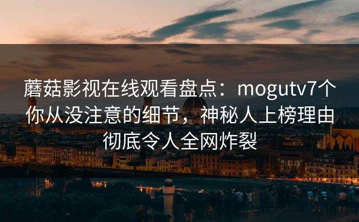 蘑菇影视在线观看盘点：mogutv7个你从没注意的细节，神秘人上榜理由彻底令人全网炸裂