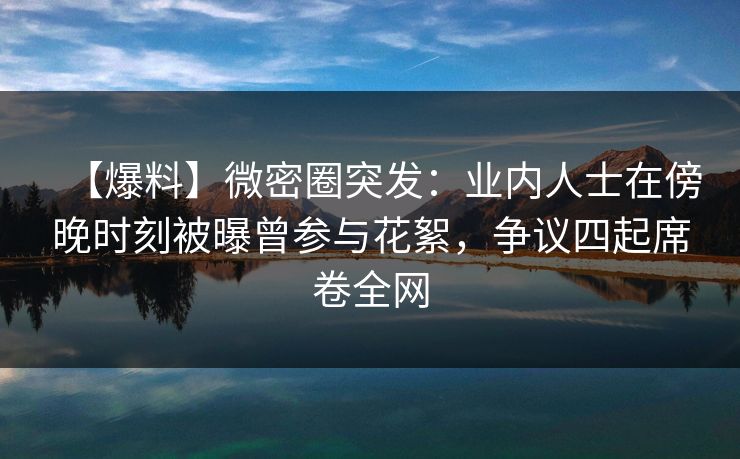 【爆料】微密圈突发：业内人士在傍晚时刻被曝曾参与花絮，争议四起席卷全网