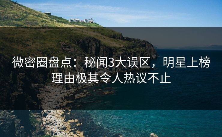 微密圈盘点：秘闻3大误区，明星上榜理由极其令人热议不止