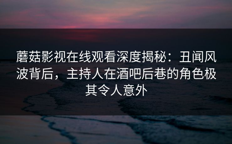 蘑菇影视在线观看深度揭秘:丑闻风波背后,主持人在酒吧后巷的角色极其令人意外 蘑菇影视在线观看深度揭秘:丑闻风波背后,主持人在酒吧后巷的角色极其令人意外
