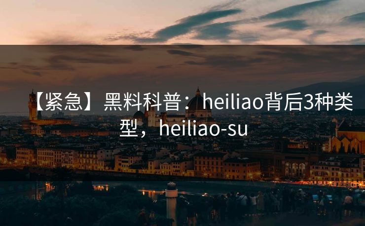 【紧急】黑料科普：heiliao背后3种类型，heiliao-su