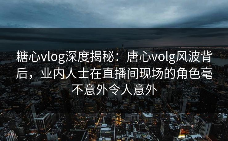 糖心vlog深度揭秘：唐心volg风波背后，业内人士在直播间现场的角色毫不意外令人意外