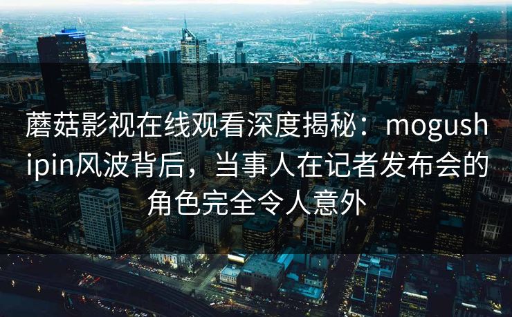 蘑菇影视在线观看深度揭秘:mogushipin风波背后,当事人在记者发布会的角色完全令人意外 蘑菇影视在线观看深度揭秘:mogushipin风波背后,当事人在记者发布会的角色完全令人意外