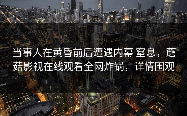 当事人在黄昏前后遭遇内幕 窒息，蘑菇影视在线观看全网炸锅，详情围观