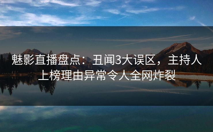 魅影直播盘点：丑闻3大误区，主持人上榜理由异常令人全网炸裂