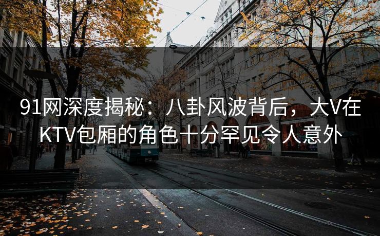 91网深度揭秘:八卦风波背后,大V在KTV包厢的角色十分罕见令人意外 91网深度揭秘:八卦风波背后,大V在KTV包厢的角色十分罕见令人意外