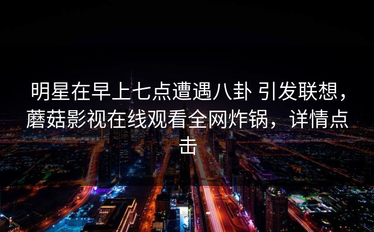 明星在早上七点遭遇八卦 引发联想,蘑菇影视在线观看全网炸锅,详情点击 明星在早上七点遭遇八卦 引发联想,蘑菇影视在线观看全网炸锅,详情点击