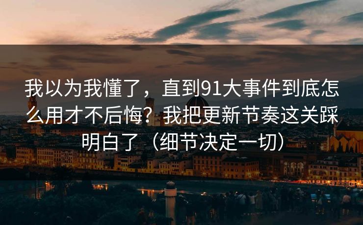 我以为我懂了,直到91大事件到底怎么用才不后悔?我把更新节奏这关踩明白了(细节决定一切) 我以为我懂了,直到91大事件到底怎么用才不后悔?我把更新节奏这关踩明白了(细节决定一切)