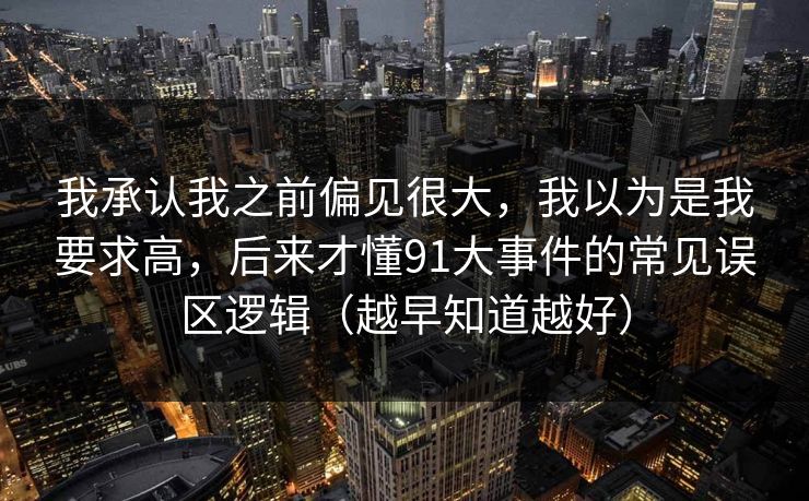 我承认我之前偏见很大,我以为是我要求高,后来才懂91大事件的常见误区逻辑(越早知道越好) 我承认我之前偏见很大,我以为是我要求高,后来才懂91大事件的常见误区逻辑(越早知道越好)
