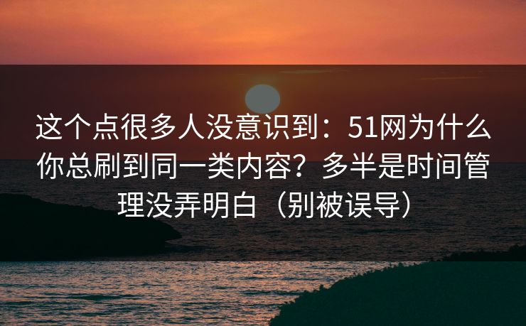 这个点很多人没意识到：51网为什么你总刷到同一类内容？多半是时间管理没弄明白（别被误导）