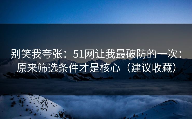 别笑我夸张：51网让我最破防的一次：原来筛选条件才是核心（建议收藏）