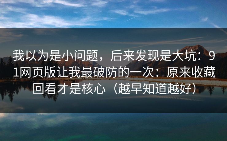 我以为是小问题,后来发现是大坑:91网页版让我最破防的一次:原来收藏回看才是核心(越早知道越好) 我以为是小问题,后来发现是大坑:91网页版让我最破防的一次:原来收藏回看才是核心(越早知道越好)