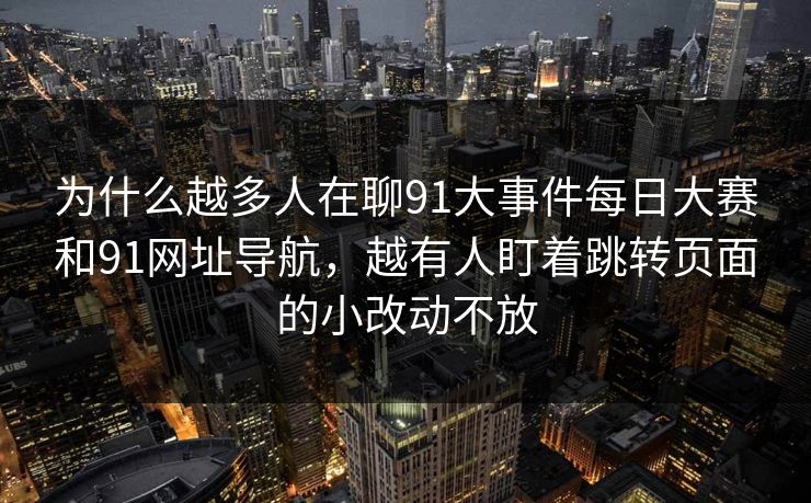 为什么越多人在聊91大事件每日大赛和91网址导航，越有人盯着跳转页面的小改动不放